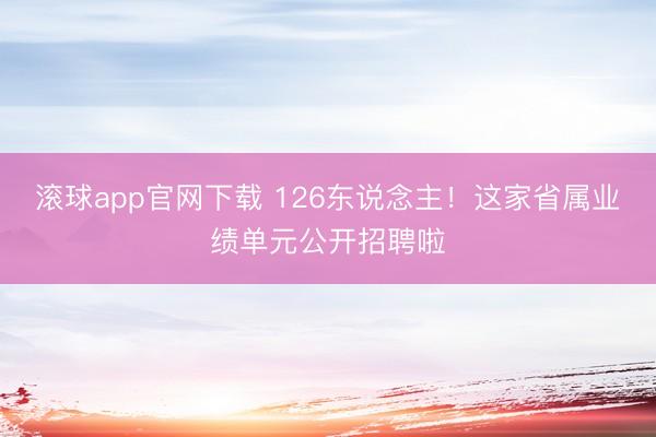 滚球app官网下载 126东说念主！这家省属业绩单元公开招聘啦