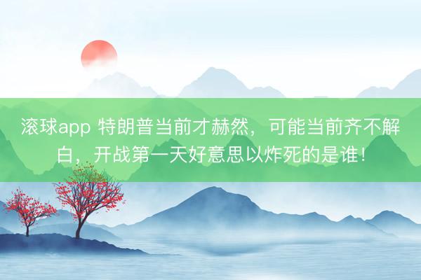 滚球app 特朗普当前才赫然，可能当前齐不解白，开战第一天好意思以炸死的是谁！