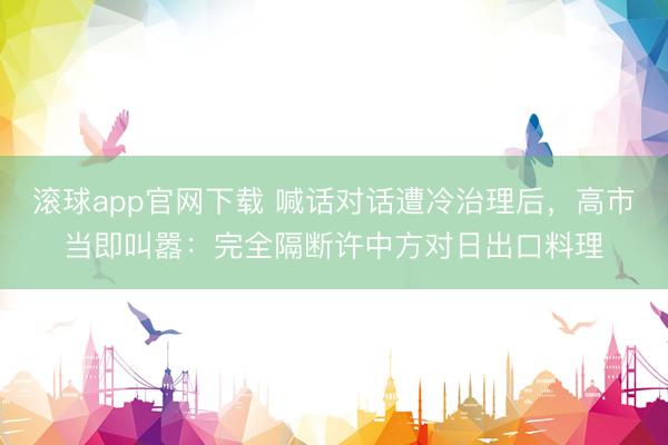 滚球app官网下载 喊话对话遭冷治理后，高市当即叫嚣：完全隔断许中方对日出口料理