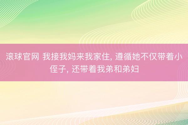 滚球官网 我接我妈来我家住, 遵循她不仅带着小侄子, 还带着我弟和弟妇