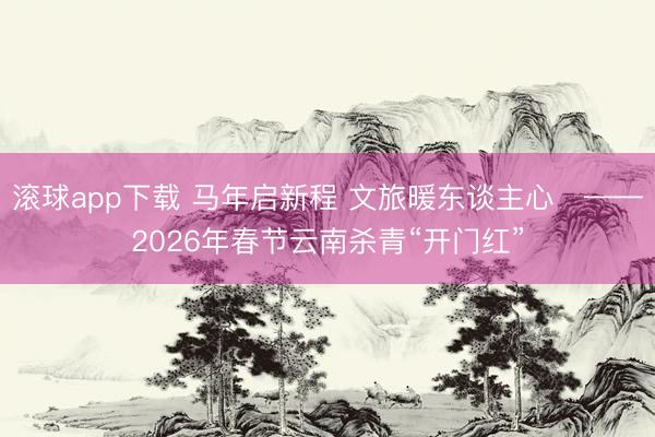 滚球app下载 马年启新程 文旅暖东谈主心​——2026年春节云南杀青“开门红”