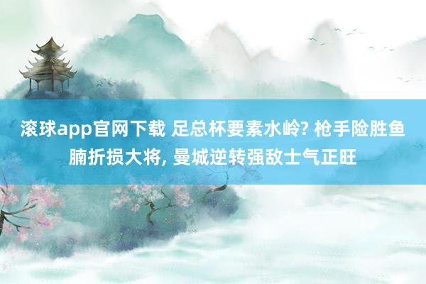 滚球app官网下载 足总杯要素水岭? 枪手险胜鱼腩折损大将, 曼城逆转强敌士气正旺