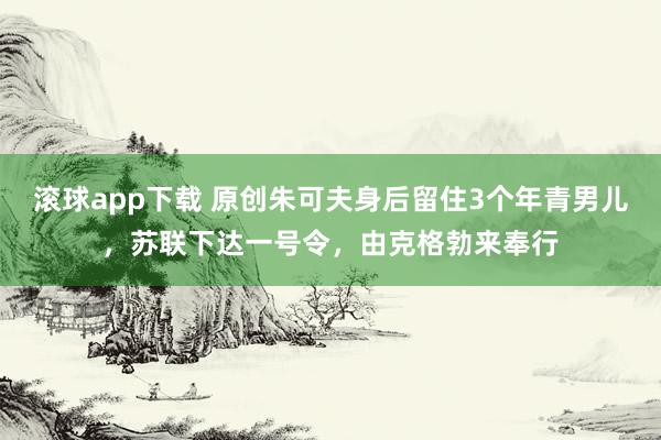 滚球app下载 原创朱可夫身后留住3个年青男儿，苏联下达一号令，由克格勃来奉行