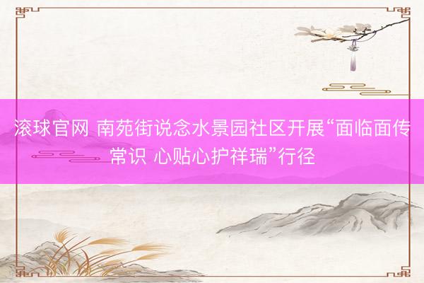 滚球官网 南苑街说念水景园社区开展“面临面传常识 心贴心护祥瑞”行径