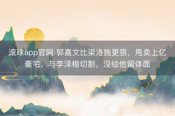 滚球app官网 郭嘉文比梁洛施更狠，甩卖上亿豪宅，与李泽楷切割，没给他留体面