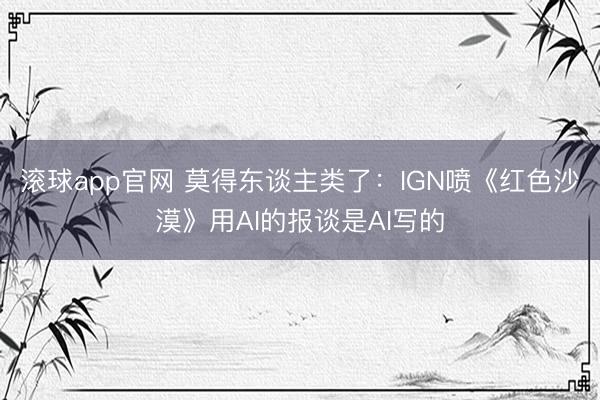 滚球app官网 莫得东谈主类了：IGN喷《红色沙漠》用AI的报谈是AI写的