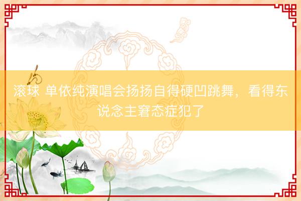 滚球 单依纯演唱会扬扬自得硬凹跳舞，看得东说念主窘态症犯了