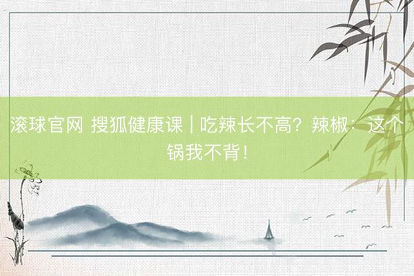滚球官网 搜狐健康课 | 吃辣长不高？辣椒：这个锅我不背！