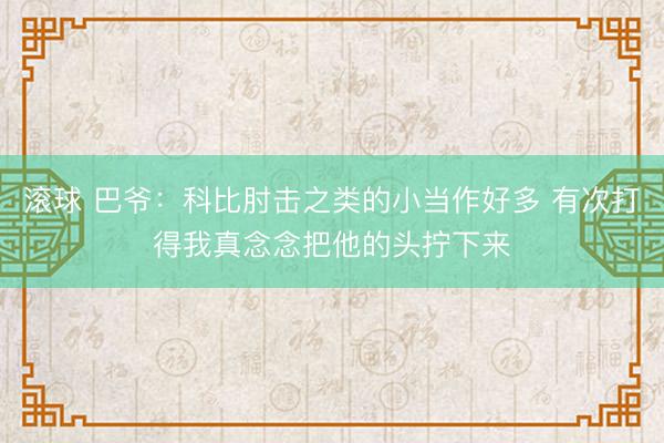 滚球 巴爷：科比肘击之类的小当作好多 有次打得我真念念把他的头拧下来