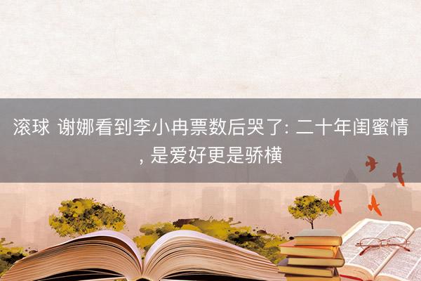滚球 谢娜看到李小冉票数后哭了: 二十年闺蜜情, 是爱好更是骄横