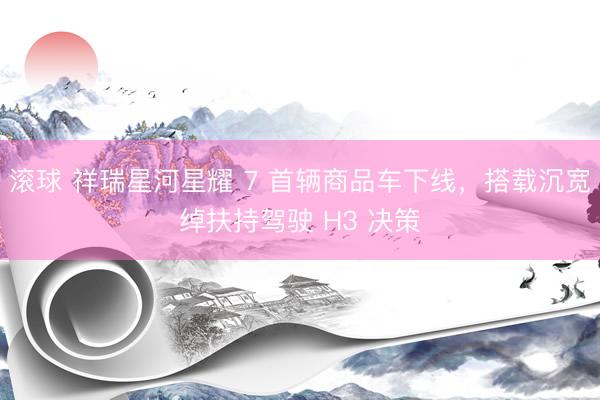滚球 祥瑞星河星耀 7 首辆商品车下线，搭载沉宽绰扶持驾驶 H3 决策
