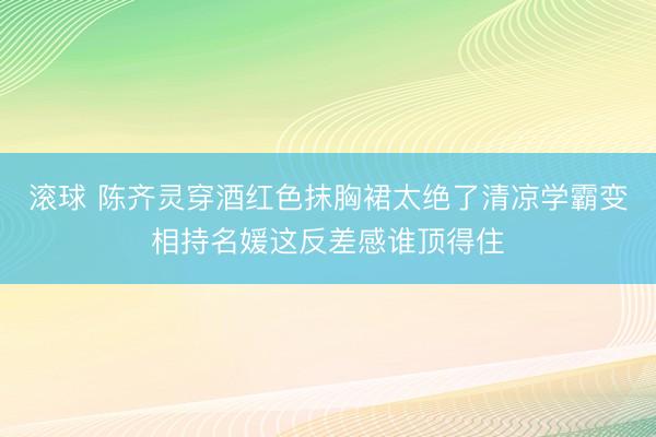 滚球 陈齐灵穿酒红色抹胸裙太绝了清凉学霸变相持名媛这反差感谁顶得住