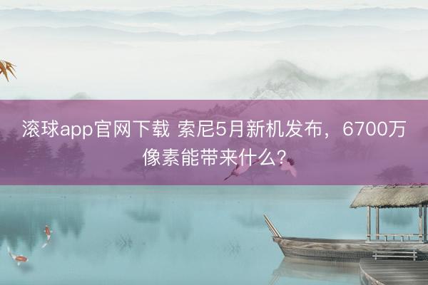 滚球app官网下载 索尼5月新机发布，6700万像素能带来什么？