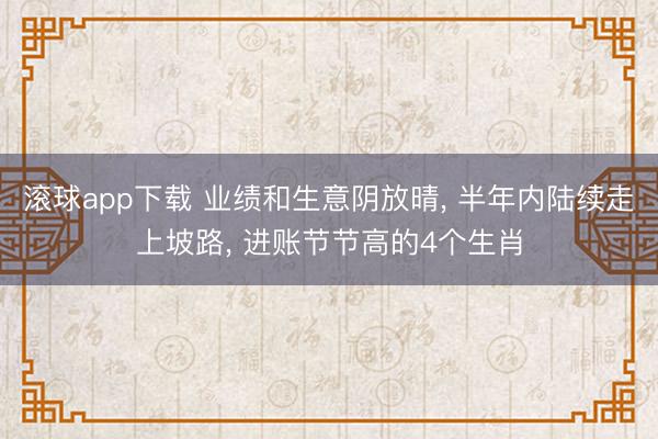 滚球app下载 业绩和生意阴放晴, 半年内陆续走上坡路, 进账节节高的4个生肖