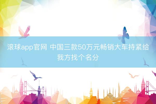 滚球app官网 中国三款50万元畅销大车持紧给我方找个名分