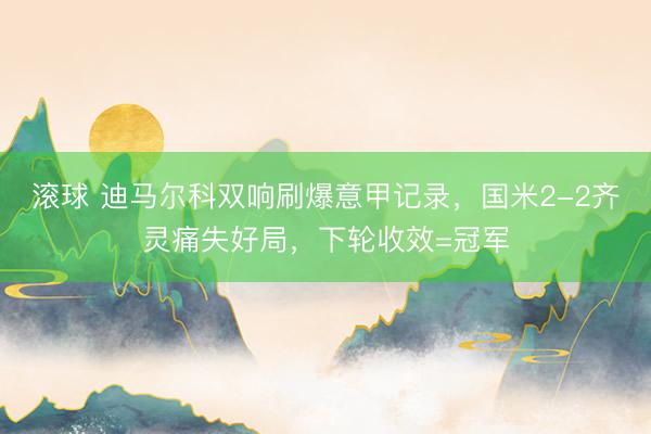 滚球 迪马尔科双响刷爆意甲记录，国米2-2齐灵痛失好局，下轮收效=冠军