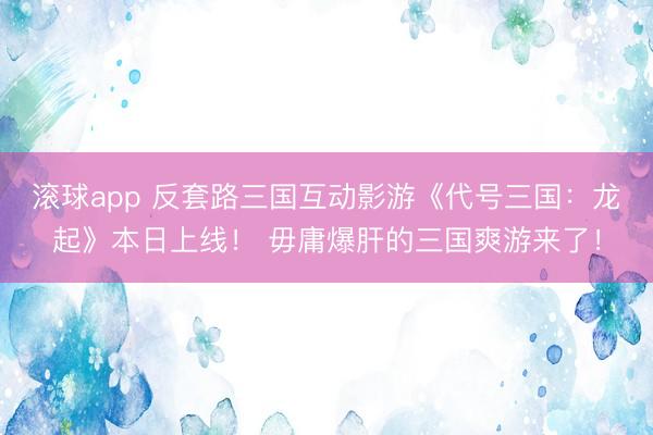 滚球app 反套路三国互动影游《代号三国：龙起》本日上线！ 毋庸爆肝的三国爽游来了！