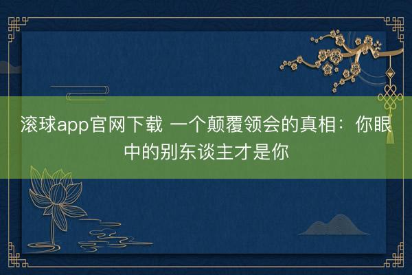 滚球app官网下载 一个颠覆领会的真相：你眼中的别东谈主才是你