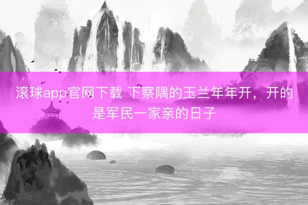 滚球app官网下载 下察隅的玉兰年年开，开的是军民一家亲的日子