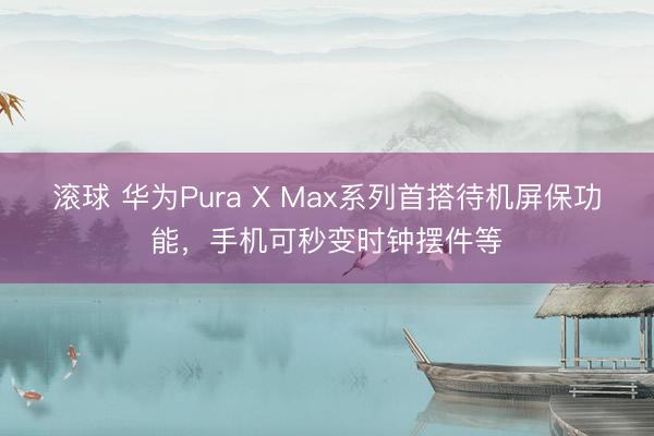 滚球 华为Pura X Max系列首搭待机屏保功能，手机可秒变时钟摆件等