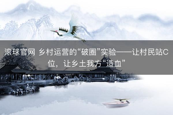 滚球官网 乡村运营的“破圈”实验——让村民站C位，让乡土我方“造血”