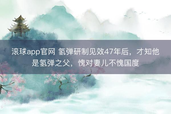 滚球app官网 氢弹研制见效47年后，才知他是氢弹之父，愧对妻儿不愧国度
