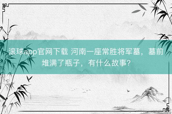 滚球app官网下载 河南一座常胜将军墓，墓前堆满了瓶子，有什么故事？